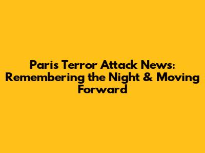 Paris Terror Attack News: Remembering the Night & Moving Forward