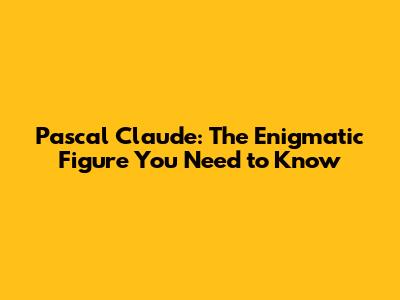Pascal Claude: The Enigmatic Figure You Need to Know