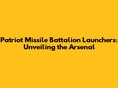 Patriot Missile Battalion Launchers: Unveiling the Arsenal