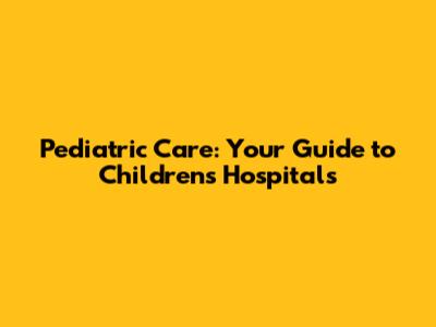 Pediatric Care: Your Guide to Children's Hospitals