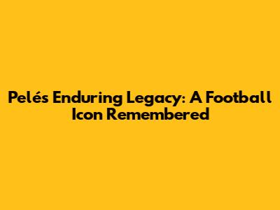 Pelé's Enduring Legacy: A Football Icon Remembered