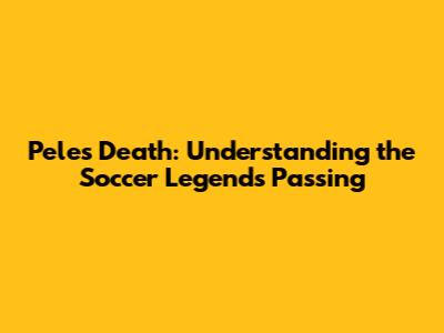 Pele's Death: Understanding the Soccer Legend's Passing