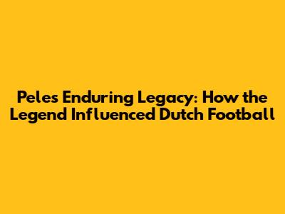 Pele's Enduring Legacy: How the Legend Influenced Dutch Football