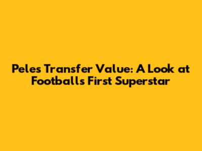 Pele's Transfer Value: A Look at Football's First Superstar