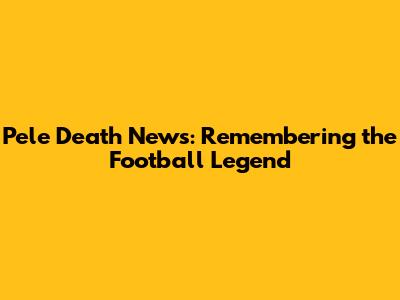 Pele Death News: Remembering the Football Legend