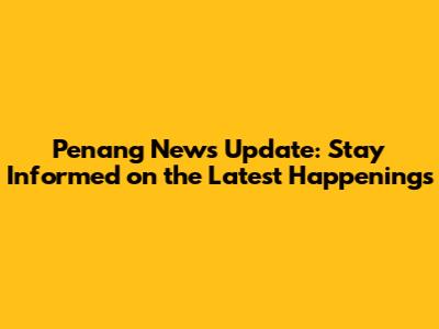 Penang News Update: Stay Informed on the Latest Happenings