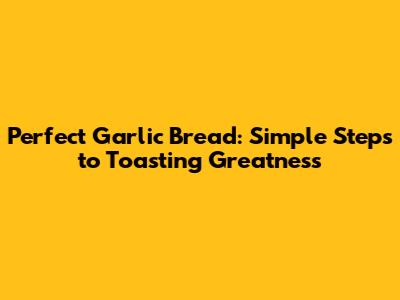 Perfect Garlic Bread: Simple Steps to Toasting Greatness
