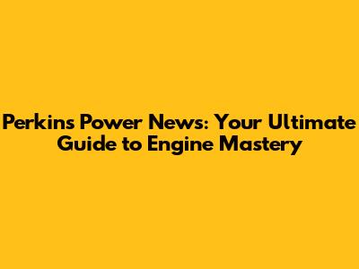 Perkins Power News: Your Ultimate Guide to Engine Mastery