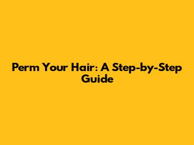 Perm Your Hair: A Step-by-Step Guide