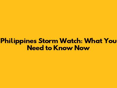 Philippines Storm Watch: What You Need to Know Now