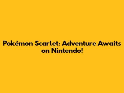 Pokémon Scarlet: Adventure Awaits on Nintendo!