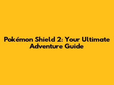 Pokémon Shield 2: Your Ultimate Adventure Guide