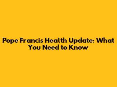 Pope Francis Health Update: What You Need to Know