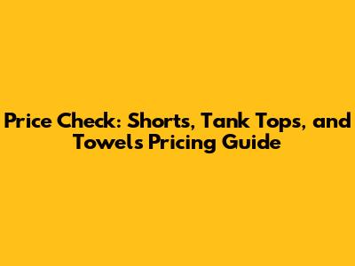 Price Check: Shorts, Tank Tops, and Towels Pricing Guide