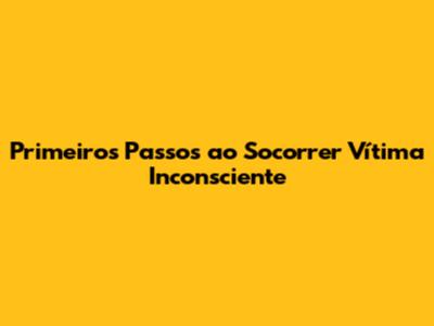 Primeiros Passos ao Socorrer Vítima Inconsciente