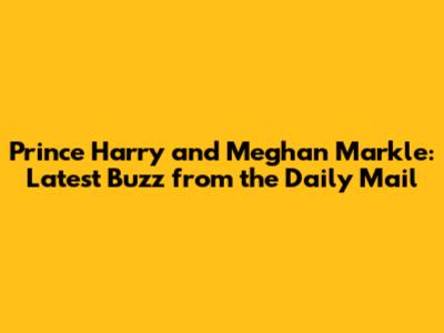 Prince Harry and Meghan Markle: Latest Buzz from the Daily Mail