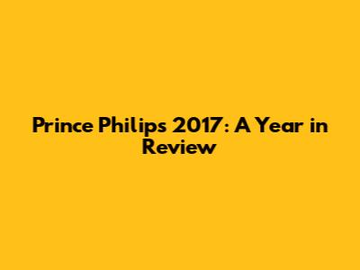 Prince Philip's 2017: A Year in Review