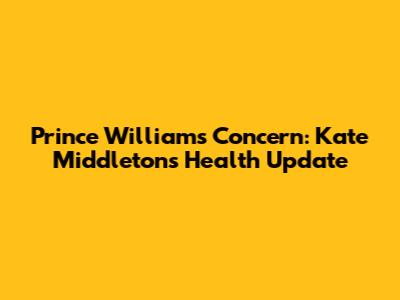 Prince William's Concern: Kate Middleton's Health Update