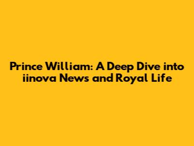 Prince William: A Deep Dive into iinova News and Royal Life