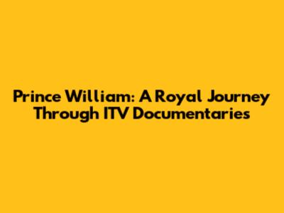 Prince William: A Royal Journey Through ITV Documentaries