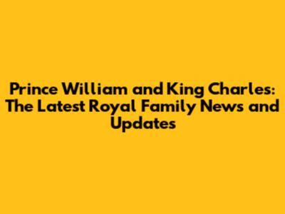 Prince William and King Charles: The Latest Royal Family News and Updates