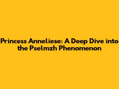 Princess Anneliese: A Deep Dive into the Pselmzh Phenomenon