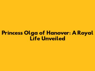 Princess Olga of Hanover: A Royal Life Unveiled