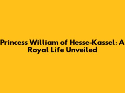 Princess William of Hesse-Kassel: A Royal Life Unveiled
