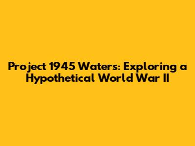 Project 1945 Waters: Exploring a Hypothetical World War II