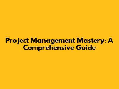Project Management Mastery: A Comprehensive Guide