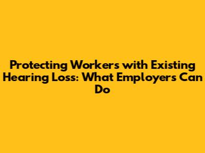 Protecting Workers with Existing Hearing Loss: What Employers Can Do