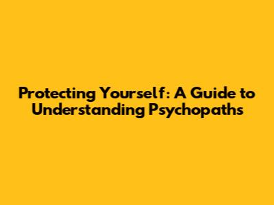 Protecting Yourself: A Guide to Understanding Psychopaths