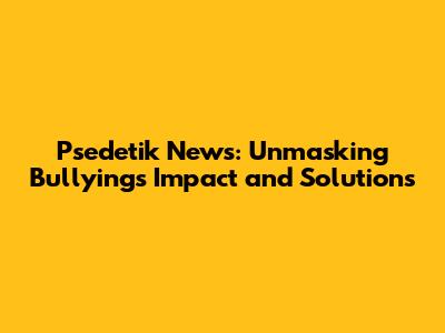 Psedetik News: Unmasking Bullying's Impact and Solutions