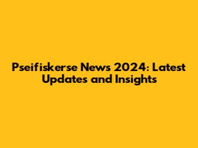 Pseifiskerse News 2024: Latest Updates and Insights