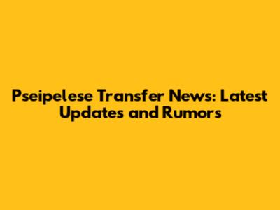 Pseipelese Transfer News: Latest Updates and Rumors