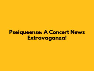 Pseiqueense: A Concert News Extravaganza!