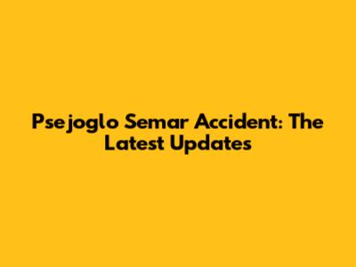 Psejoglo Semar Accident: The Latest Updates