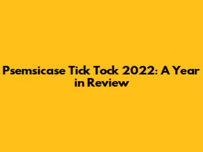 Psemsicase Tick Tock 2022: A Year in Review