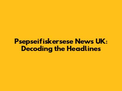 Psepseifiskersese News UK: Decoding the Headlines