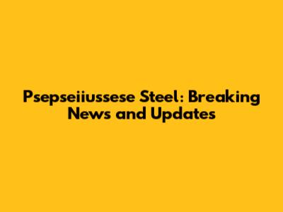 Psepseiiussese Steel: Breaking News and Updates