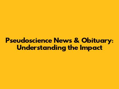 Pseudoscience News & Obituary: Understanding the Impact