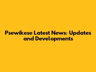 Psewikese Latest News: Updates and Developments