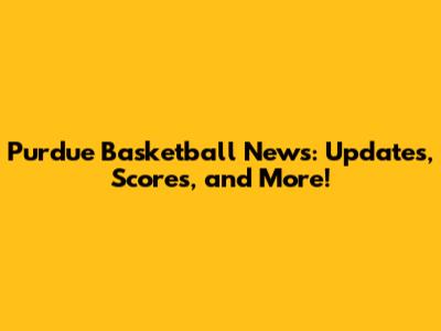 Purdue Basketball News: Updates, Scores, and More!