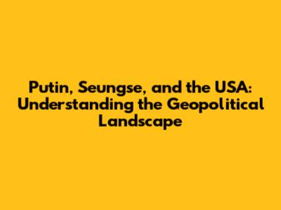 Putin, Seungse, and the USA: Understanding the Geopolitical Landscape
