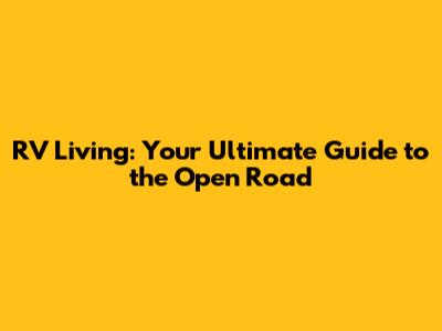 RV Living: Your Ultimate Guide to the Open Road