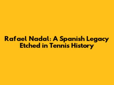 Rafael Nadal: A Spanish Legacy Etched in Tennis History