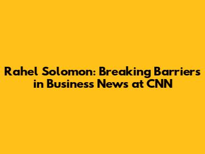 Rahel Solomon: Breaking Barriers in Business News at CNN