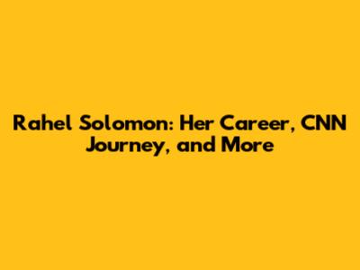 Rahel Solomon: Her Career, CNN Journey, and More