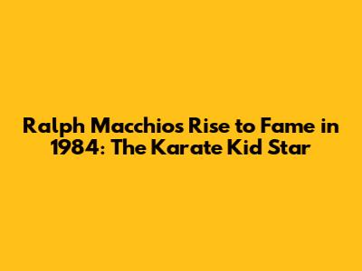 Ralph Macchio's Rise to Fame in 1984: The Karate Kid Star