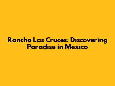 Rancho Las Cruces: Discovering Paradise in Mexico
